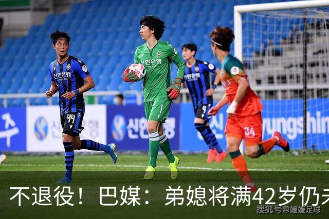 不退役！巴媒：弟媳将满42岁仍未确定下家+仍在规划 欧洲多队有意